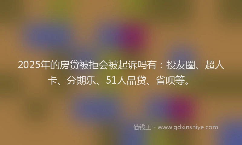 2025年的房贷被拒会被起诉吗有：投友圈、超人卡、分期乐、51人品贷、省呗等。