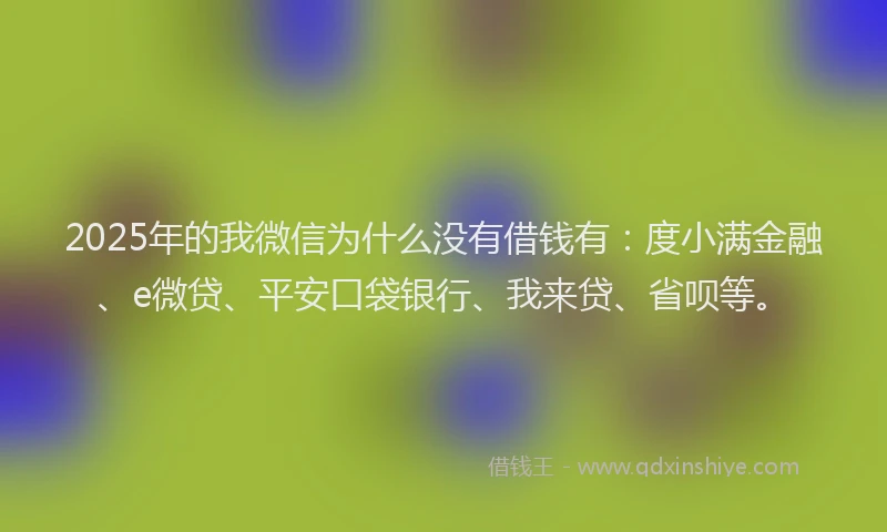 2025年的我微信为什么没有借钱有：度小满金融、e微贷、平安口袋银行、我来贷、省呗等。