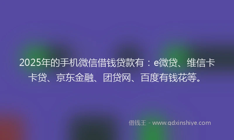 2025年的手机微信借钱贷款有：e微贷、维信卡卡贷、京东金融、团贷网、百度有钱花等。
