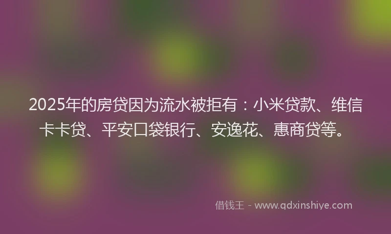 2025年的房贷因为流水被拒有：小米贷款、维信卡卡贷、平安口袋银行、安逸花、惠商贷等。