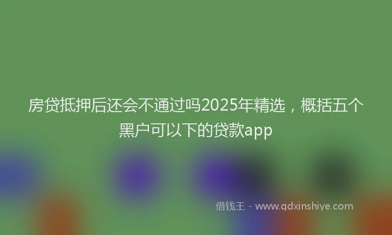 房贷抵押后还会不通过吗2025年精选，概括五个黑户可以下的贷款app
