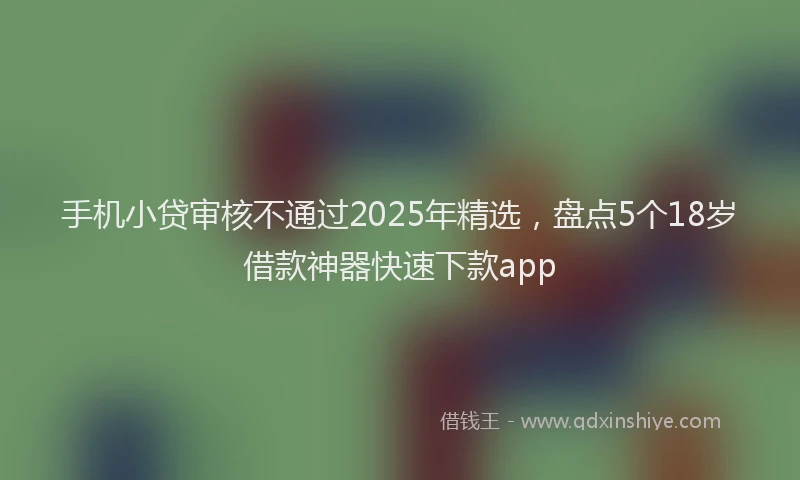 手机小贷审核不通过2025年精选，盘点5个18岁借款神器快速下款app