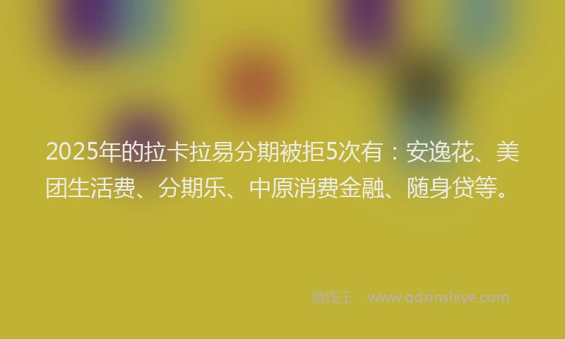 2025年的拉卡拉易分期被拒5次有：安逸花、美团生活费、分期乐、中原消费金融、随身贷等。