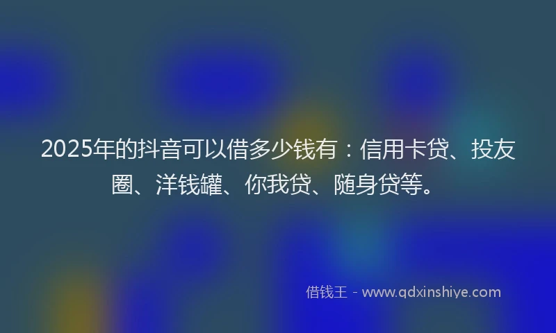 2025年的抖音可以借多少钱有：信用卡贷、投友圈、洋钱罐、你我贷、随身贷等。