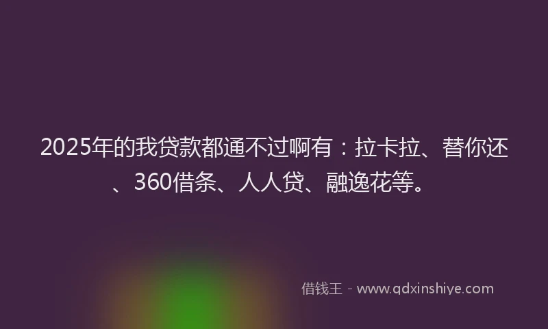 2025年的我贷款都通不过啊有：拉卡拉、替你还、360借条、人人贷、融逸花等。