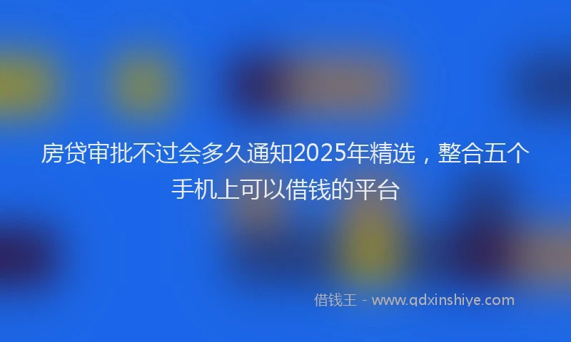 房贷审批不过会多久通知2025年精选，整合五个手机上可以借钱的平台
