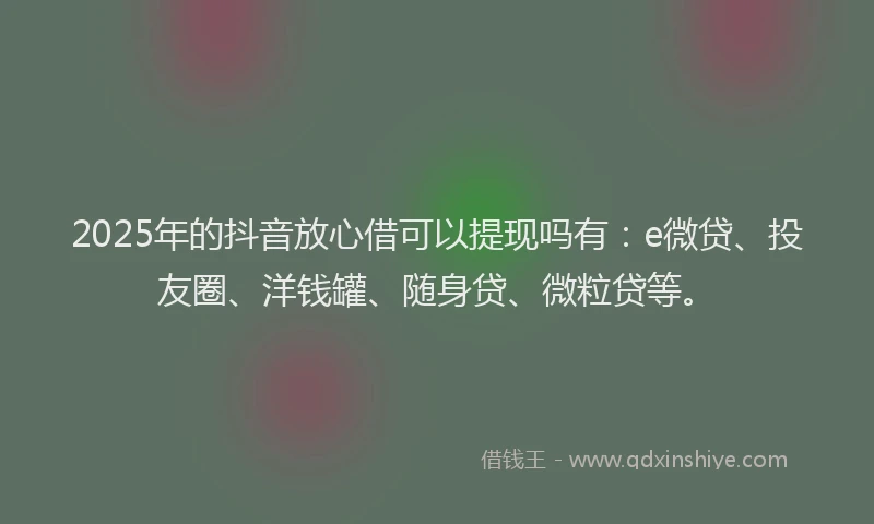 2025年的抖音放心借可以提现吗有：e微贷、投友圈、洋钱罐、随身贷、微粒贷等。