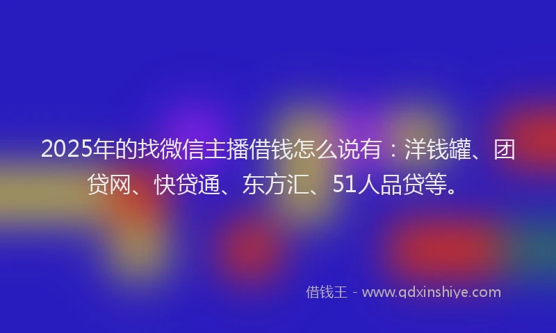 2025年的找微信主播借钱怎么说有：洋钱罐、团贷网、快贷通、东方汇、51人品贷等。