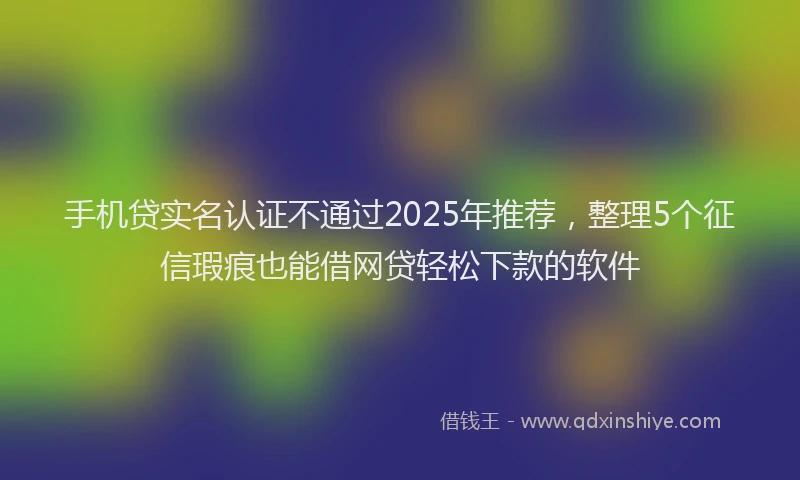 手机贷实名认证不通过2025年推荐，整理5个征信瑕疵也能借网贷轻松下款的软件