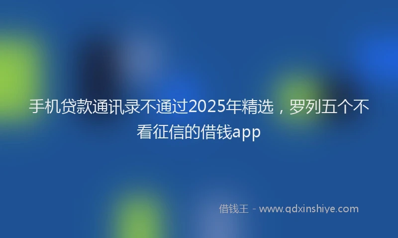 手机贷款通讯录不通过2025年精选，罗列五个不看征信的借钱app