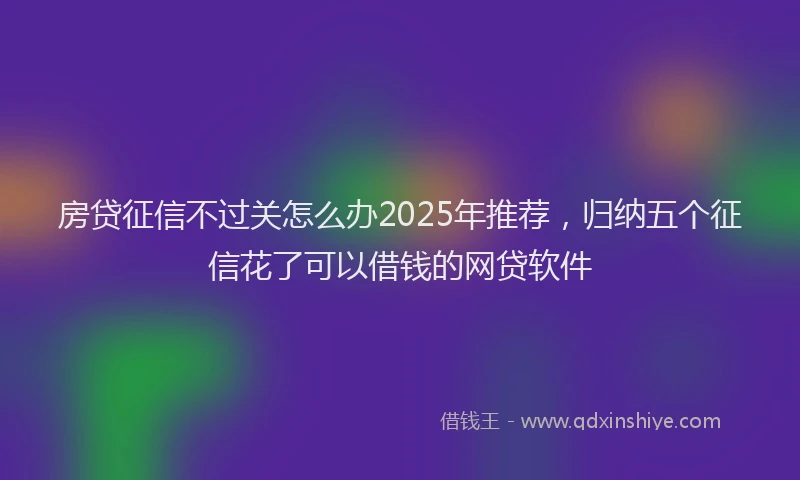 房贷征信不过关怎么办2025年推荐，归纳五个征信花了可以借钱的网贷软件