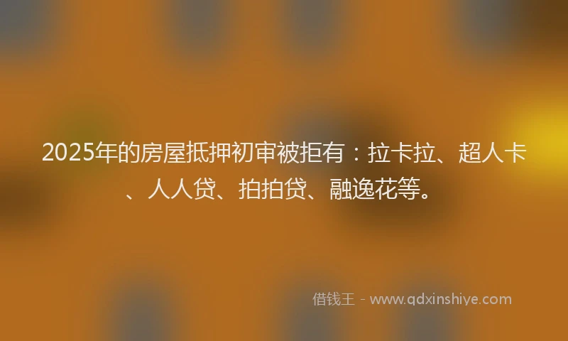 2025年的房屋抵押初审被拒有：拉卡拉、超人卡、人人贷、拍拍贷、融逸花等。