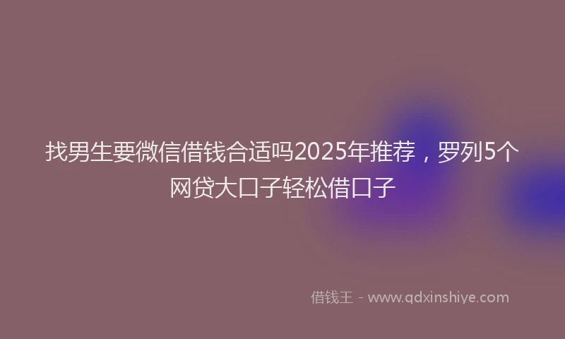 找男生要微信借钱合适吗2025年推荐，罗列5个网贷大口子轻松借口子