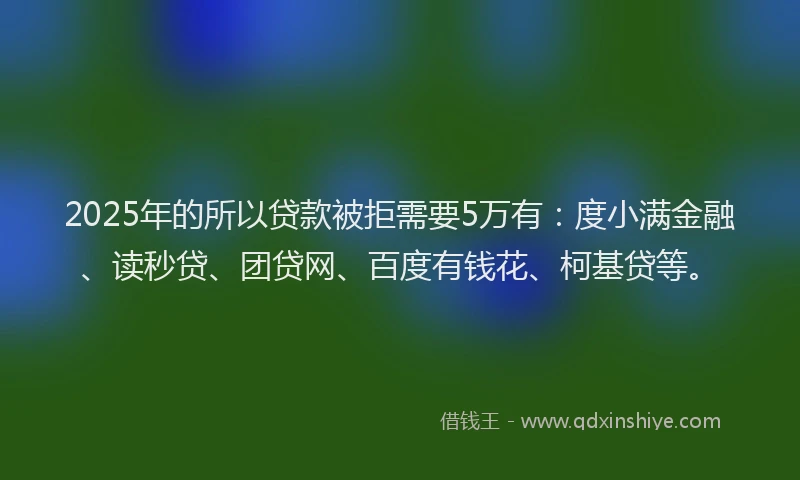 2025年的所以贷款被拒需要5万有：度小满金融、读秒贷、团贷网、百度有钱花、柯基贷等。