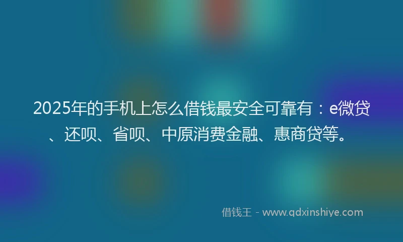 2025年的手机上怎么借钱最安全可靠有：e微贷、还呗、省呗、中原消费金融、惠商贷等。
