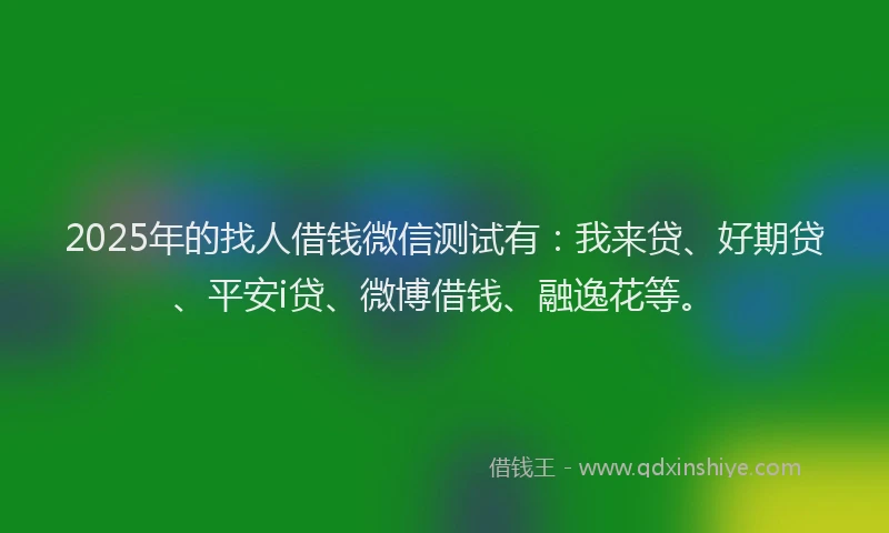 2025年的找人借钱微信测试有：我来贷、好期贷、平安i贷、微博借钱、融逸花等。