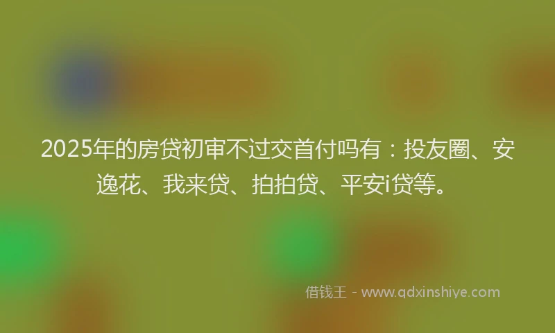 2025年的房贷初审不过交首付吗有：投友圈、安逸花、我来贷、拍拍贷、平安i贷等。