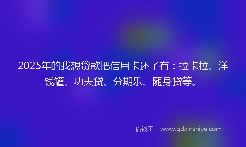 2025年的我想贷款把信用卡还了有：拉卡拉、洋钱罐、功夫贷、分期乐、随身贷等。