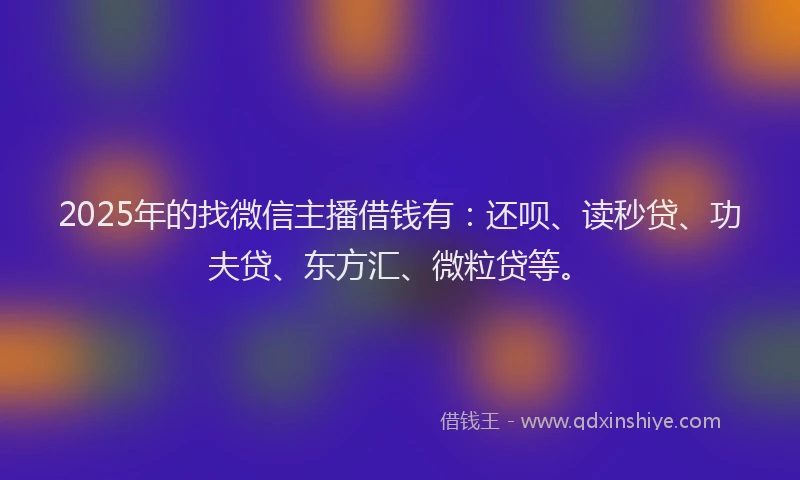2025年的找微信主播借钱有：还呗、读秒贷、功夫贷、东方汇、微粒贷等。