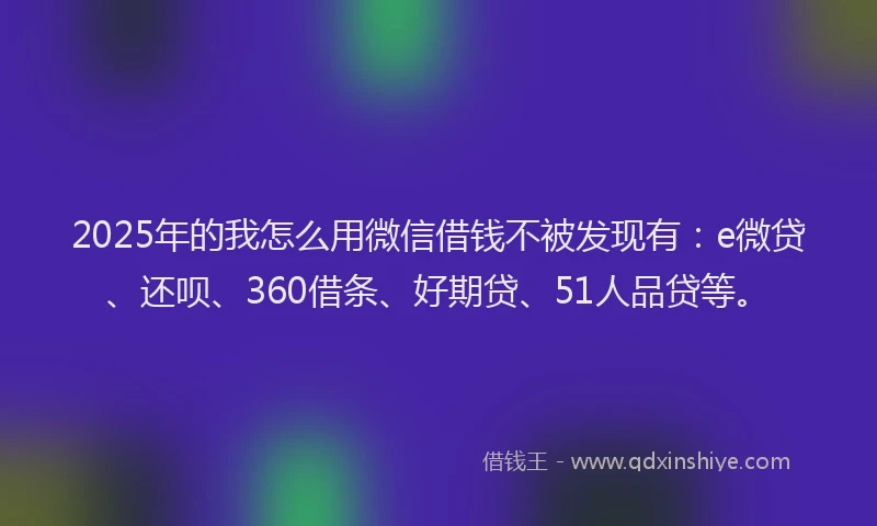 2025年的我怎么用微信借钱不被发现有：e微贷、还呗、360借条、好期贷、51人品贷等。