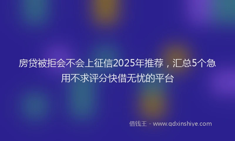 房贷被拒会不会上征信2025年推荐，汇总5个急用不求评分快借无忧的平台