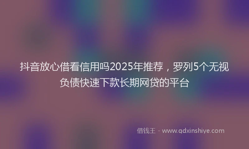 抖音放心借看信用吗2025年推荐，罗列5个无视负债快速下款长期网贷的平台