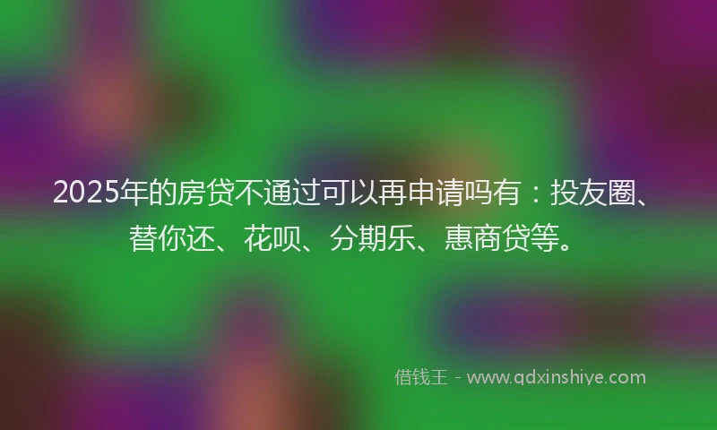 2025年的房贷不通过可以再申请吗有：投友圈、替你还、花呗、分期乐、惠商贷等。