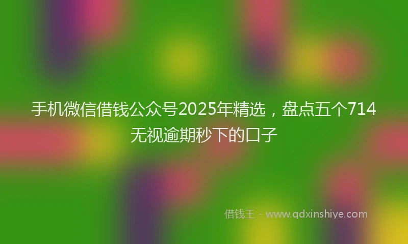 手机微信借钱公众号2025年精选，盘点五个714无视逾期秒下的口子