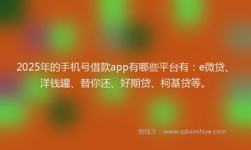2025年的手机号借款app有哪些平台有：e微贷、洋钱罐、替你还、好期贷、柯基贷等。