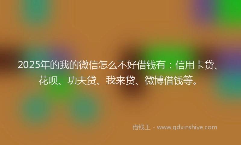 2025年的我的微信怎么不好借钱有：信用卡贷、花呗、功夫贷、我来贷、微博借钱等。