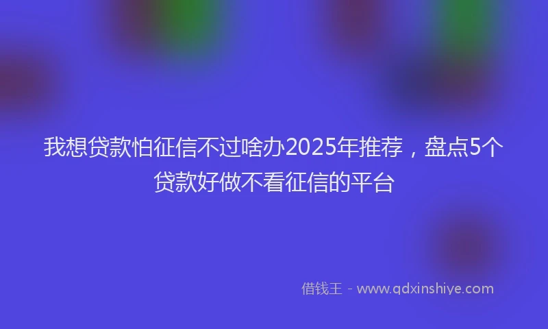 我想贷款怕征信不过啥办2025年推荐，盘点5个贷款好做不看征信的平台