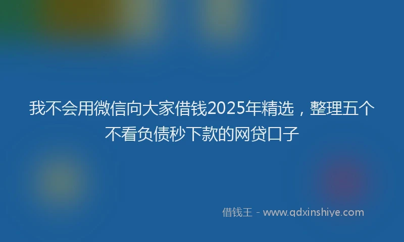 我不会用微信向大家借钱2025年精选，整理五个不看负债秒下款的网贷口子