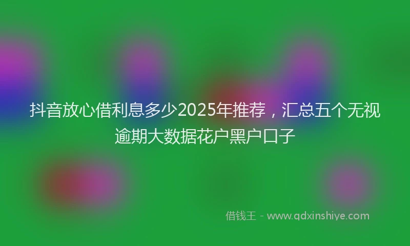 抖音放心借利息多少2025年推荐，汇总五个无视逾期大数据花户黑户口子