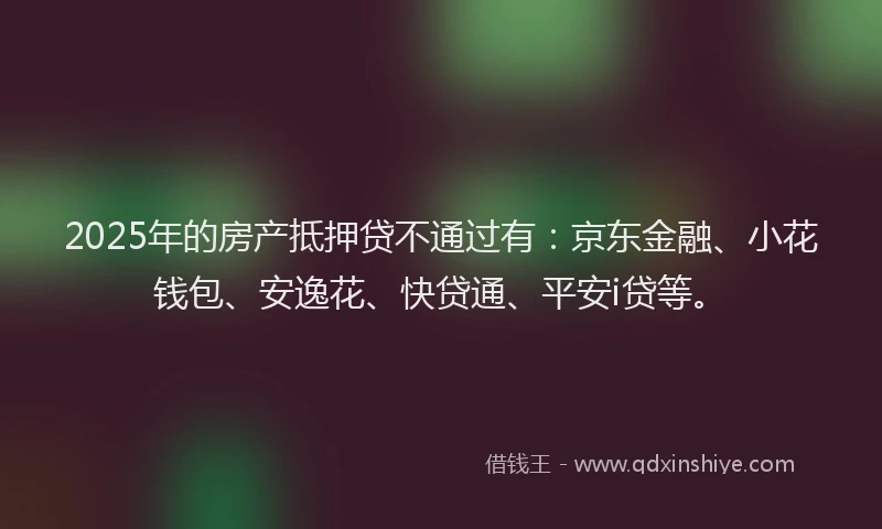 2025年的房产抵押贷不通过有：京东金融、小花钱包、安逸花、快贷通、平安i贷等。