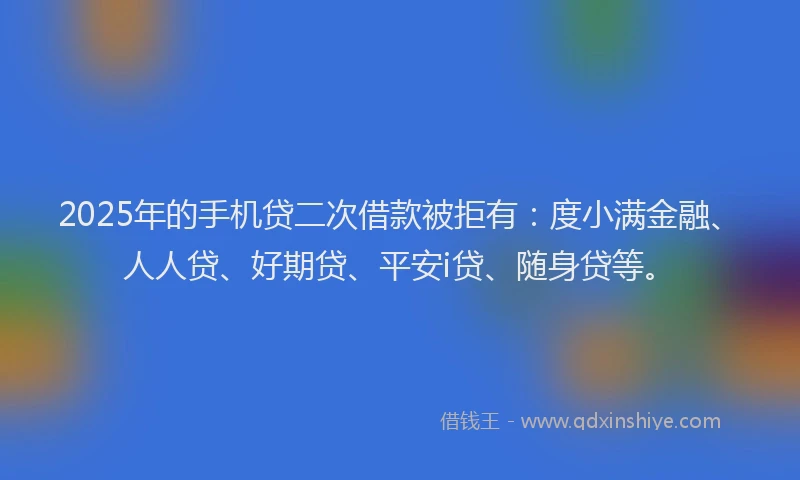 2025年的手机贷二次借款被拒有：度小满金融、人人贷、好期贷、平安i贷、随身贷等。