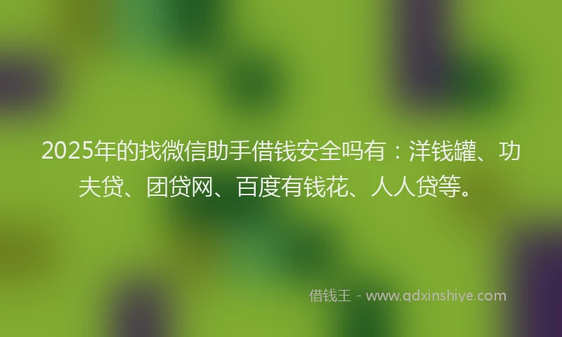 2025年的找微信助手借钱安全吗有：洋钱罐、功夫贷、团贷网、百度有钱花、人人贷等。