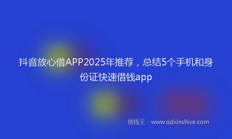 抖音放心借APP2025年推荐，总结5个手机和身份证快速借钱app