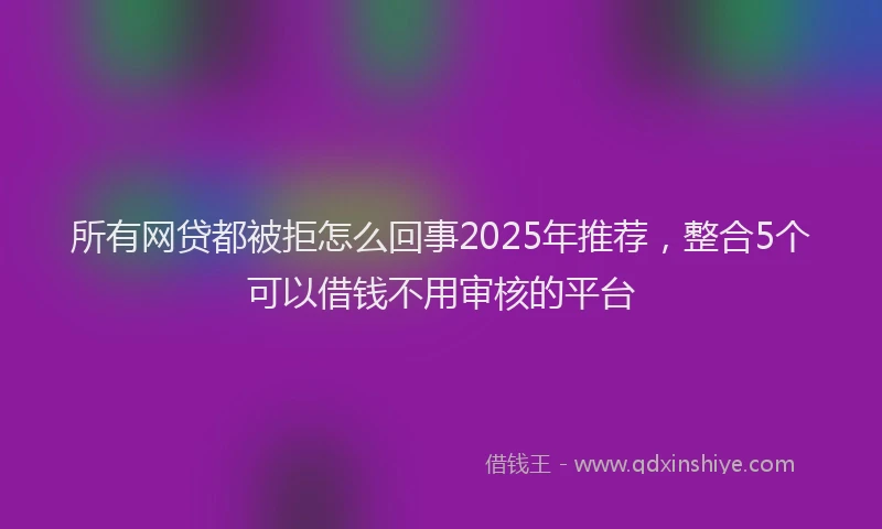 所有网贷都被拒怎么回事2025年推荐，整合5个可以借钱不用审核的平台