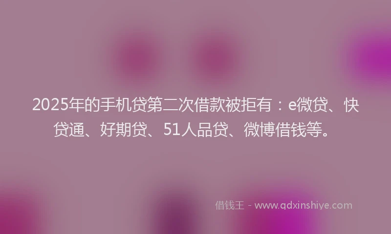2025年的手机贷第二次借款被拒有：e微贷、快贷通、好期贷、51人品贷、微博借钱等。