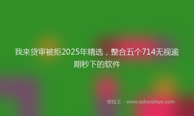 我来贷审被拒2025年精选，整合五个714无视逾期秒下的软件