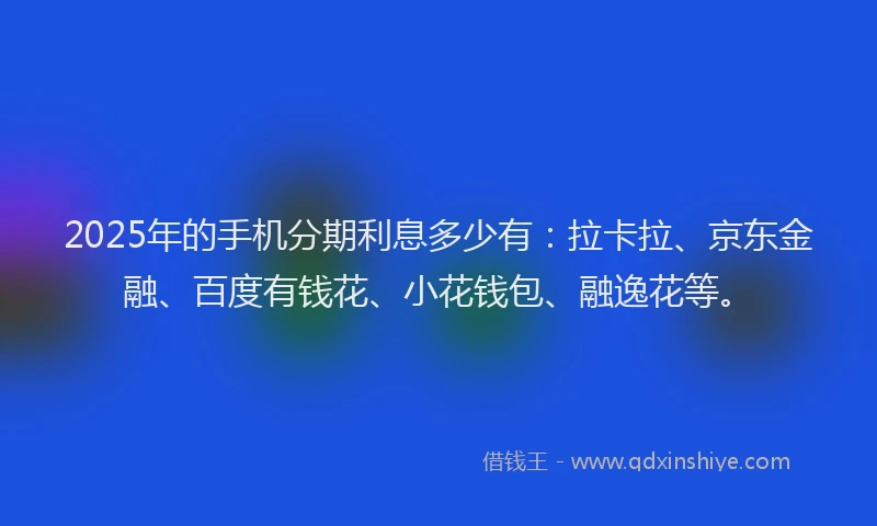 2025年的手机分期利息多少有：拉卡拉、京东金融、百度有钱花、小花钱包、融逸花等。