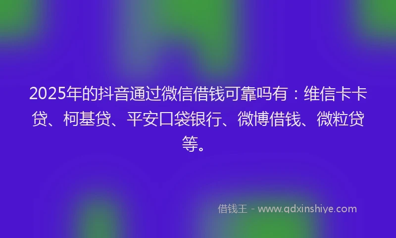 2025年的抖音通过微信借钱可靠吗有：维信卡卡贷、柯基贷、平安口袋银行、微博借钱、微粒贷等。