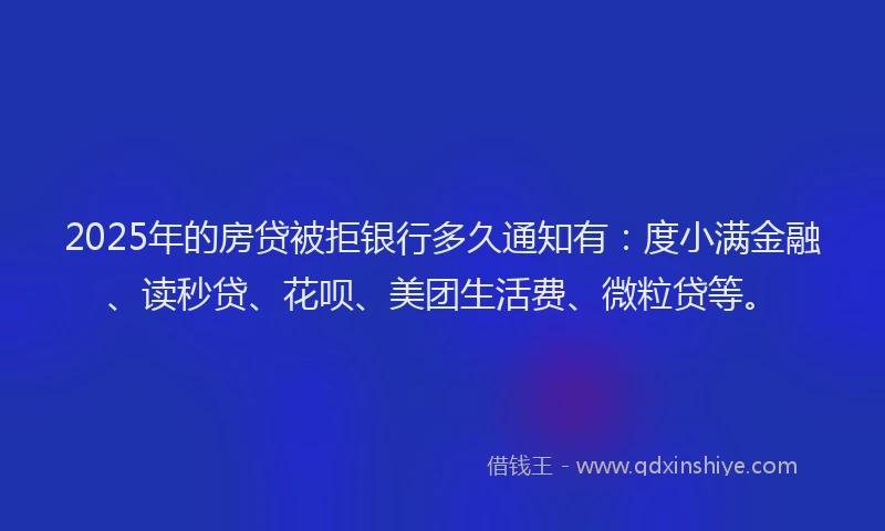 2025年的房贷被拒银行多久通知有：度小满金融、读秒贷、花呗、美团生活费、微粒贷等。