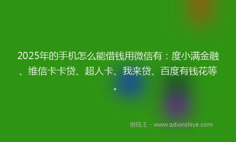 2025年的手机怎么能借钱用微信有：度小满金融、维信卡卡贷、超人卡、我来贷、百度有钱花等。