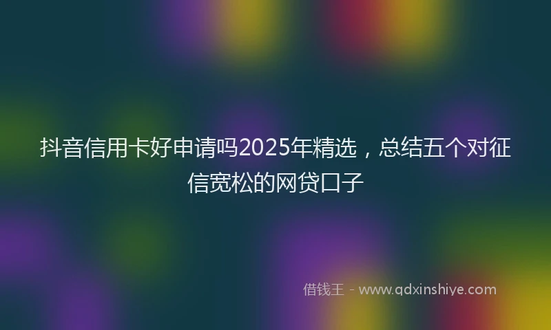 抖音信用卡好申请吗2025年精选，总结五个对征信宽松的网贷口子
