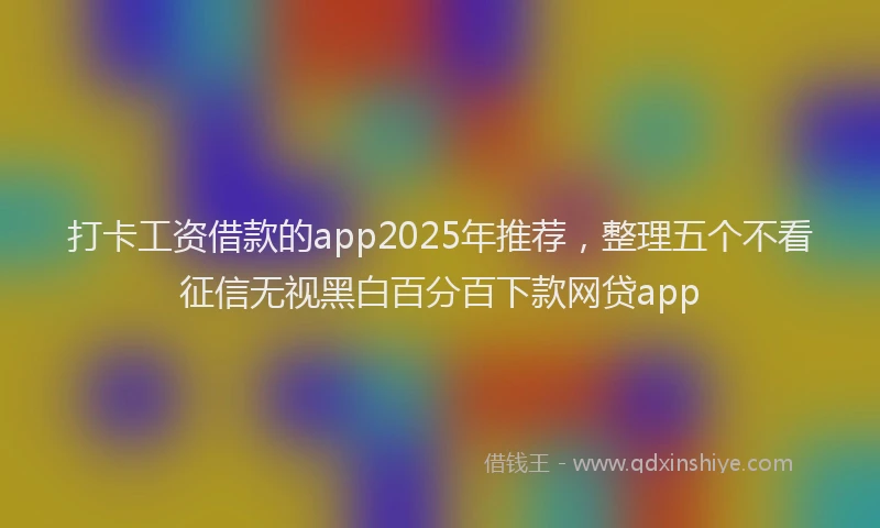 打卡工资借款的app2025年推荐，整理五个不看征信无视黑白百分百下款网贷app