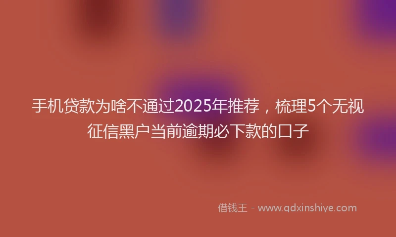 手机贷款为啥不通过2025年推荐，梳理5个无视征信黑户当前逾期必下款的口子