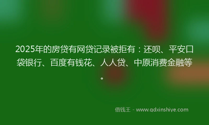 2025年的房贷有网贷记录被拒有：还呗、平安口袋银行、百度有钱花、人人贷、中原消费金融等。