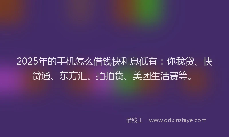 2025年的手机怎么借钱快利息低有：你我贷、快贷通、东方汇、拍拍贷、美团生活费等。