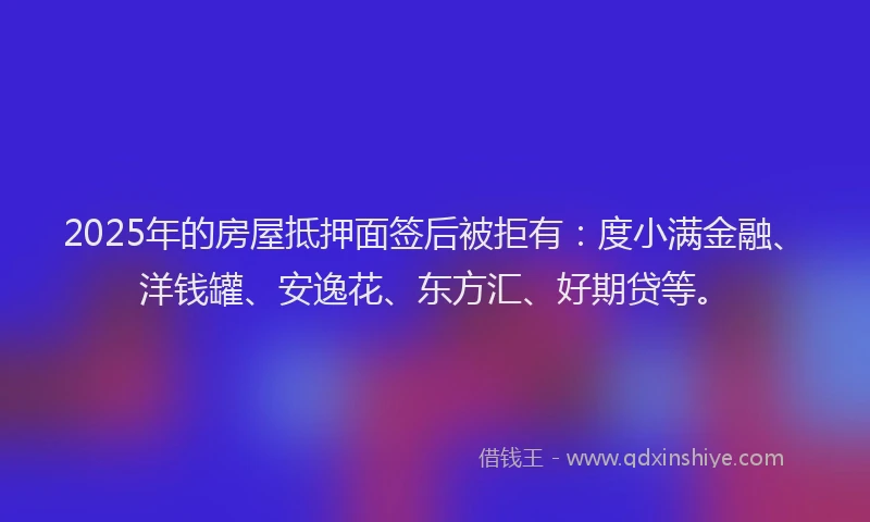 2025年的房屋抵押面签后被拒有：度小满金融、洋钱罐、安逸花、东方汇、好期贷等。